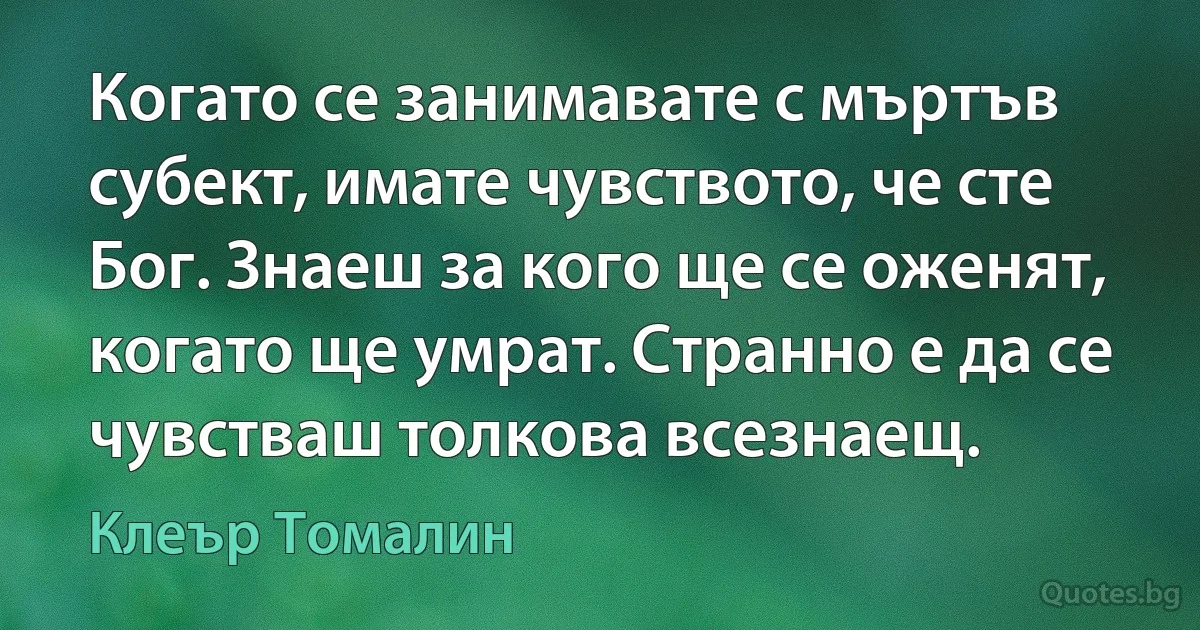 Когато се занимавате с мъртъв субект, имате чувството, че сте Бог. Знаеш за кого ще се оженят, когато ще умрат. Странно е да се чувстваш толкова всезнаещ. (Клеър Томалин)