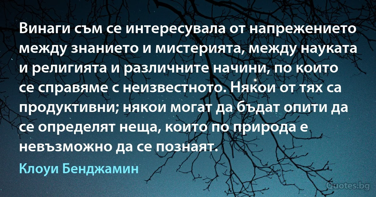 Винаги съм се интересувала от напрежението между знанието и мистерията, между науката и религията и различните начини, по които се справяме с неизвестното. Някои от тях са продуктивни; някои могат да бъдат опити да се определят неща, които по природа е невъзможно да се познаят. (Клоуи Бенджамин)