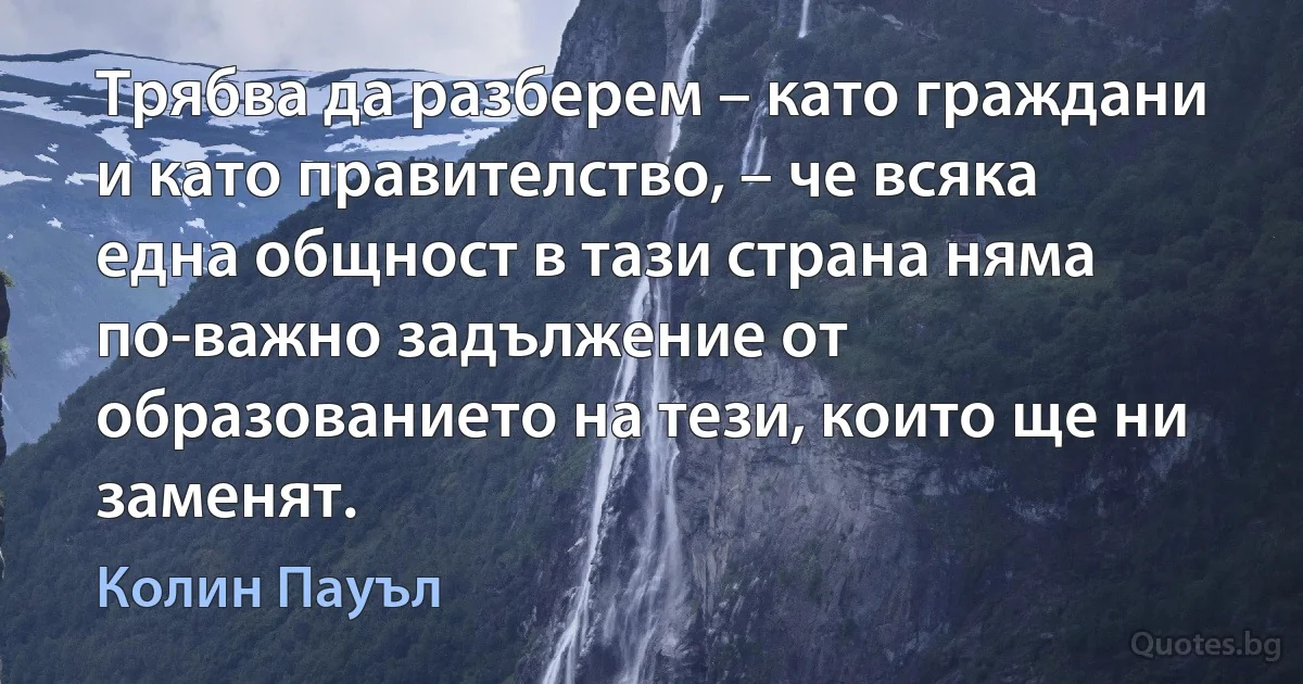 Трябва да разберем – като граждани и като правителство, – че всяка една общност в тази страна няма по-важно задължение от образованието на тези, които ще ни заменят. (Колин Пауъл)