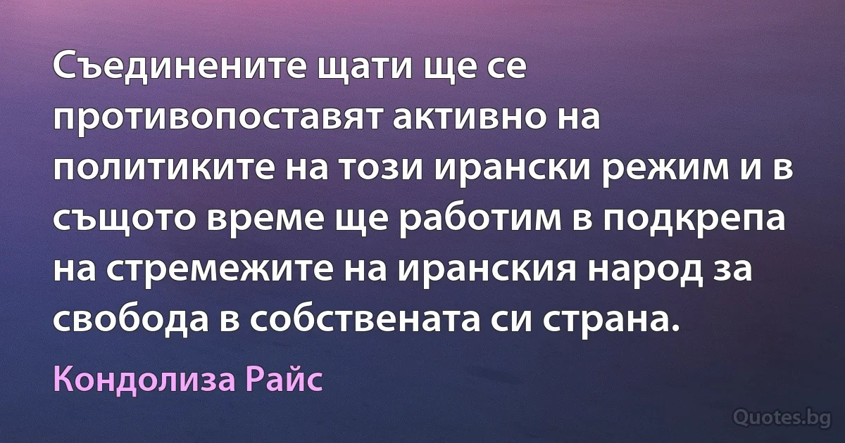 Съединените щати ще се противопоставят активно на политиките на този ирански режим и в същото време ще работим в подкрепа на стремежите на иранския народ за свобода в собствената си страна. (Кондолиза Райс)