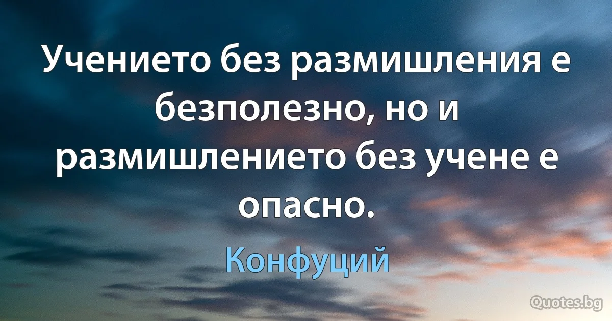 Учението без размишления е безполезно, но и размишлението без учене е опасно. (Конфуций)