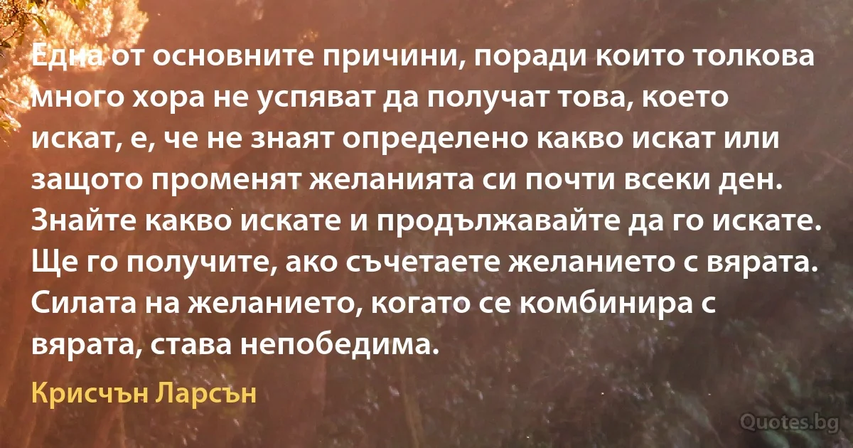 Една от основните причини, поради които толкова много хора не успяват да получат това, което искат, е, че не знаят определено какво искат или защото променят желанията си почти всеки ден. Знайте какво искате и продължавайте да го искате. Ще го получите, ако съчетаете желанието с вярата. Силата на желанието, когато се комбинира с вярата, става непобедима. (Крисчън Ларсън)