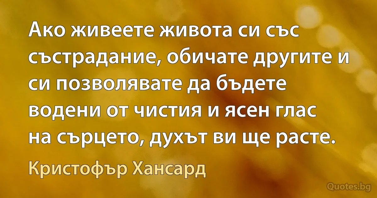 Ако живеете живота си със състрадание, обичате другите и си позволявате да бъдете водени от чистия и ясен глас на сърцето, духът ви ще расте. (Кристофър Хансард)