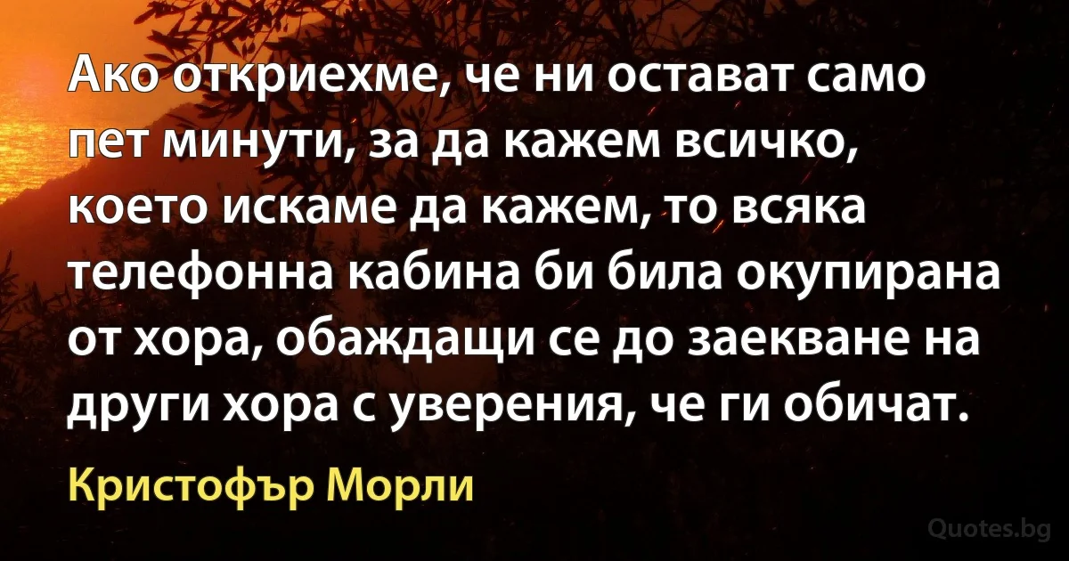 Ако откриехме, че ни остават само пет минути, за да кажем всичко, което искаме да кажем, то всяка телефонна кабина би била окупирана от хора, обаждащи се до заекване на други хора с уверения, че ги обичат. (Кристофър Морли)