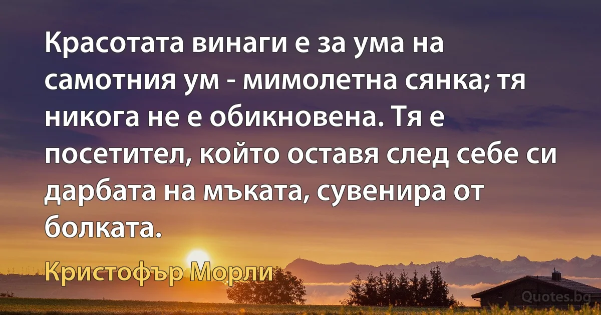 Красотата винаги е за ума на самотния ум - мимолетна сянка; тя никога не е обикновена. Тя е посетител, който оставя след себе си дарбата на мъката, сувенира от болката. (Кристофър Морли)