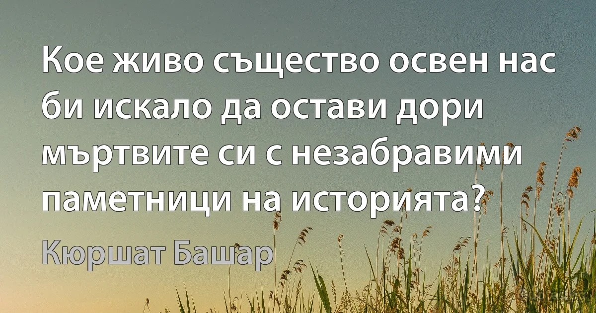 Кое живо същество освен нас би искало да остави дори мъртвите си с незабравими паметници на историята? (Кюршат Башар)