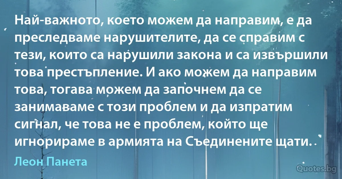 Най-важното, което можем да направим, е да преследваме нарушителите, да се справим с тези, които са нарушили закона и са извършили това престъпление. И ако можем да направим това, тогава можем да започнем да се занимаваме с този проблем и да изпратим сигнал, че това не е проблем, който ще игнорираме в армията на Съединените щати. (Леон Панета)