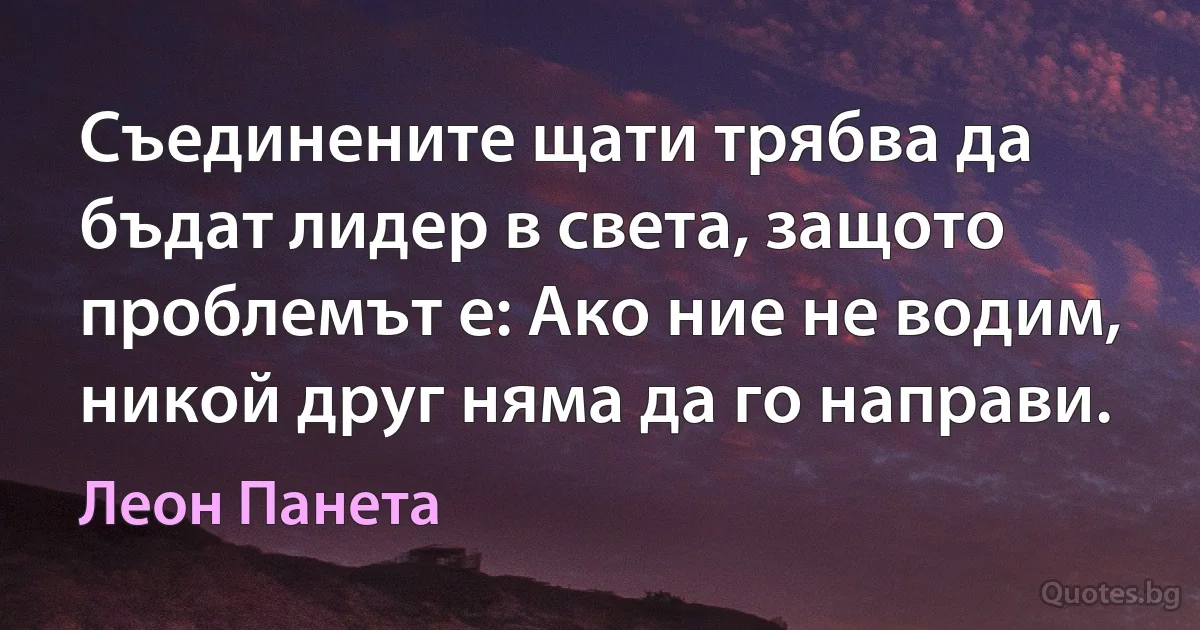 Съединените щати трябва да бъдат лидер в света, защото проблемът е: Ако ние не водим, никой друг няма да го направи. (Леон Панета)