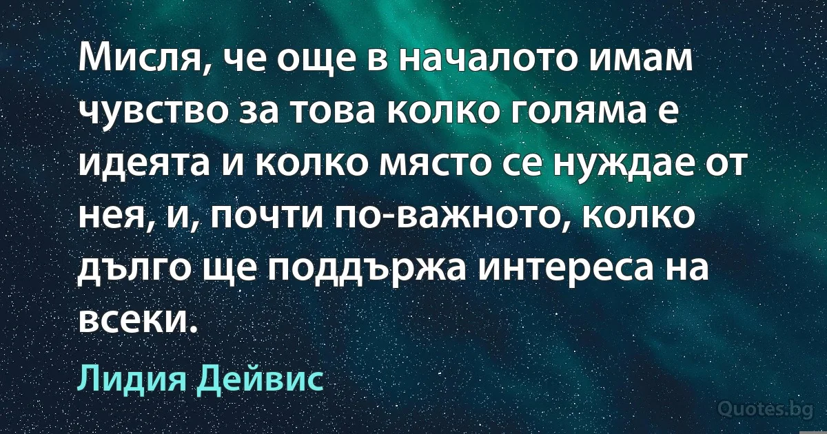 Мисля, че още в началото имам чувство за това колко голяма е идеята и колко място се нуждае от нея, и, почти по-важното, колко дълго ще поддържа интереса на всеки. (Лидия Дейвис)