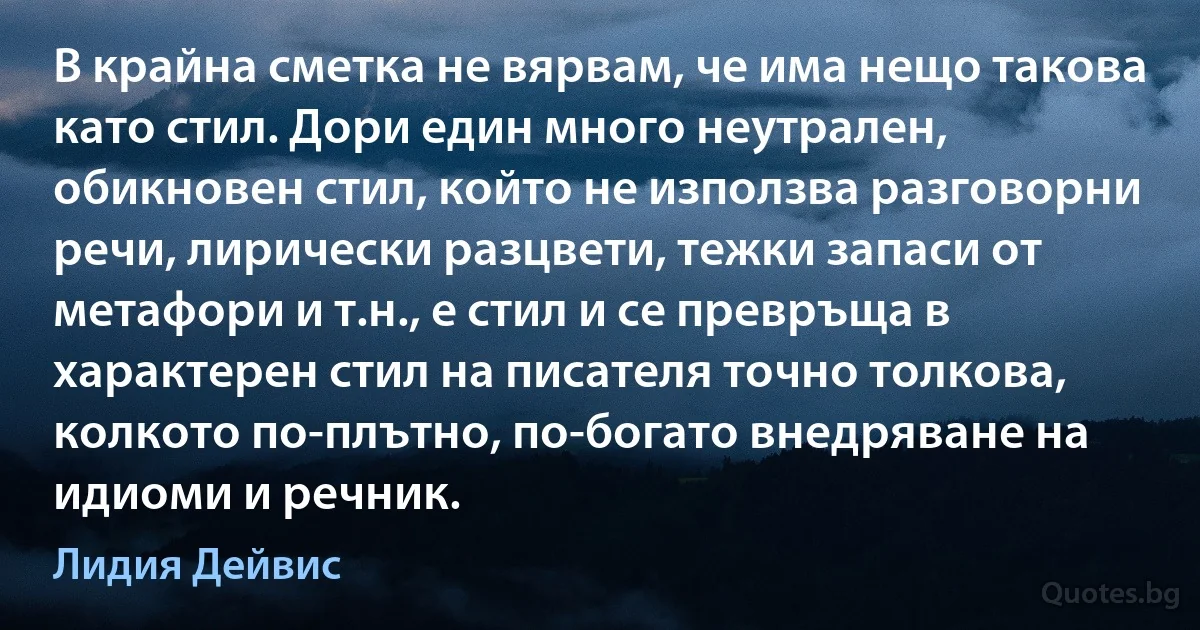 В крайна сметка не вярвам, че има нещо такова като стил. Дори един много неутрален, обикновен стил, който не използва разговорни речи, лирически разцвети, тежки запаси от метафори и т.н., е стил и се превръща в характерен стил на писателя точно толкова, колкото по-плътно, по-богато внедряване на идиоми и речник. (Лидия Дейвис)