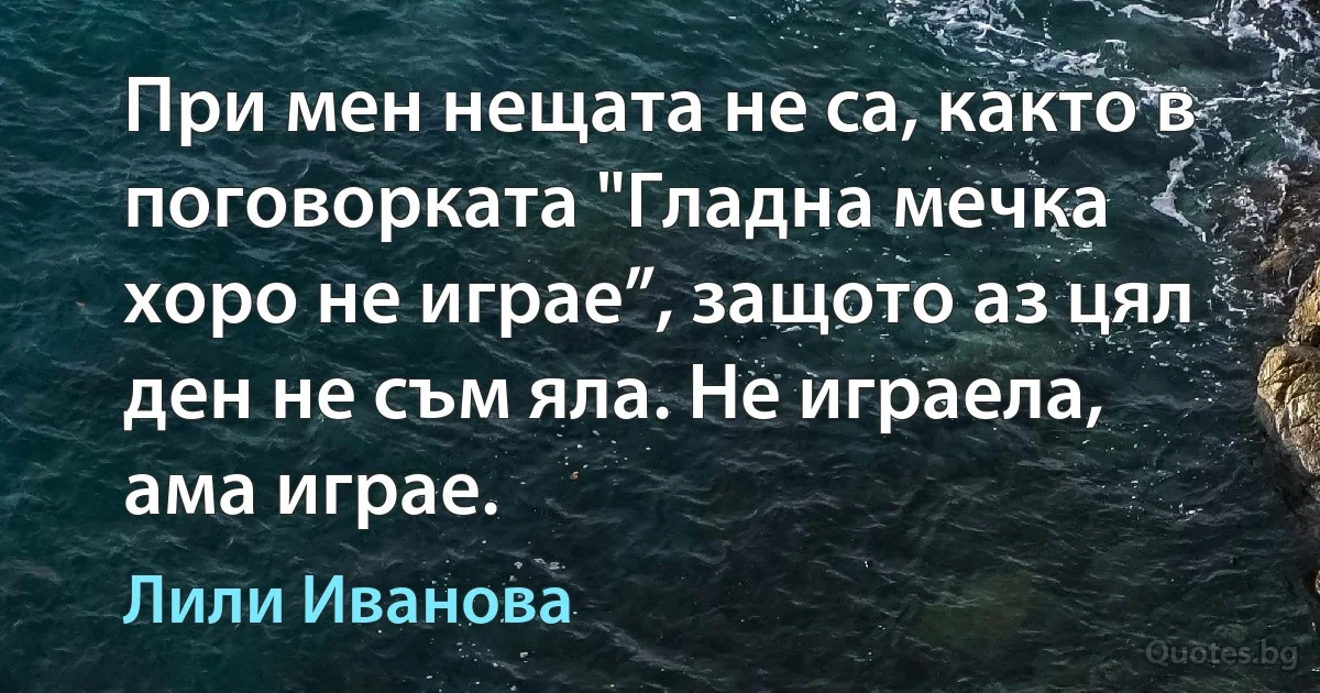 При мен нещата не са, както в поговoрката "Гладна мечка хоро не играе”, защото аз цял ден не съм яла. Не играела, ама играе. (Лили Иванова)