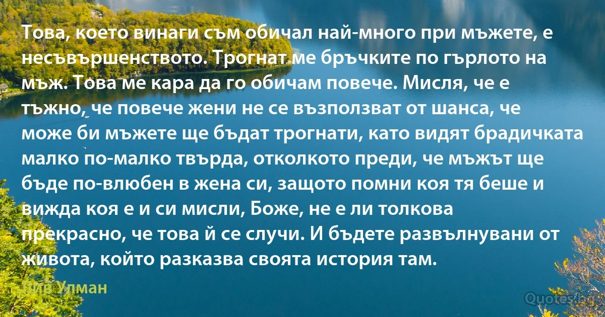 Това, което винаги съм обичал най-много при мъжете, е несъвършенството. Трогнат ме бръчките по гърлото на мъж. Това ме кара да го обичам повече. Мисля, че е тъжно, че повече жени не се възползват от шанса, че може би мъжете ще бъдат трогнати, като видят брадичката малко по-малко твърда, отколкото преди, че мъжът ще бъде по-влюбен в жена си, защото помни коя тя беше и вижда коя е и си мисли, Боже, не е ли толкова прекрасно, че това й се случи. И бъдете развълнувани от живота, който разказва своята история там. (Лив Улман)