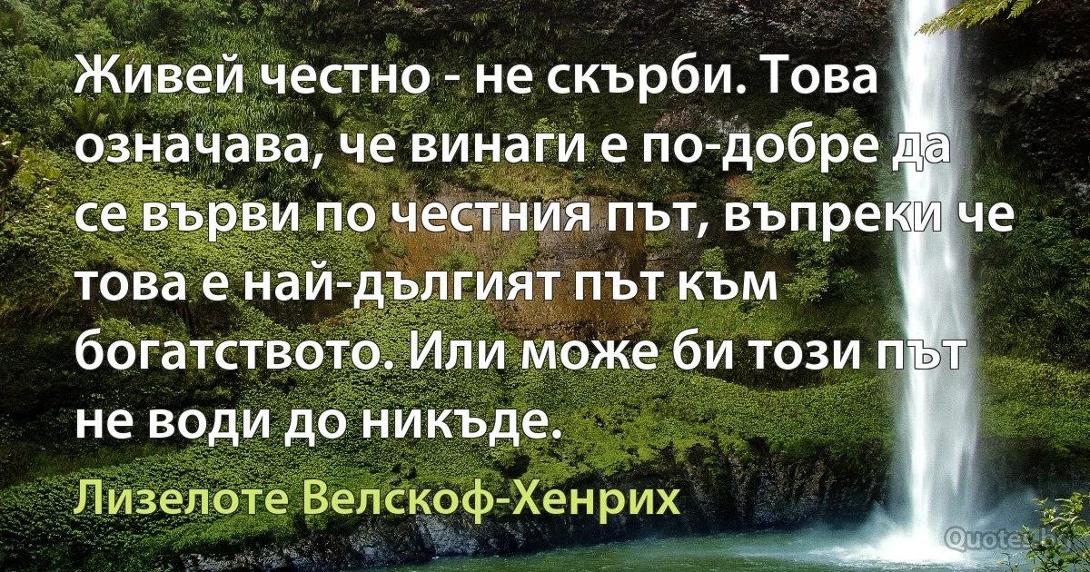 Живей честно - не скърби. Това означава, че винаги е по-добре да се върви по честния път, въпреки че това е най-дългият път към богатството. Или може би този път не води до никъде. (Лизелоте Велскоф-Хенрих)