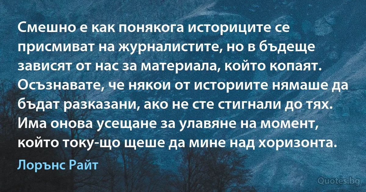 Смешно е как понякога историците се присмиват на журналистите, но в бъдеще зависят от нас за материала, който копаят. Осъзнавате, че някои от историите нямаше да бъдат разказани, ако не сте стигнали до тях. Има онова усещане за улавяне на момент, който току-що щеше да мине над хоризонта. (Лорънс Райт)