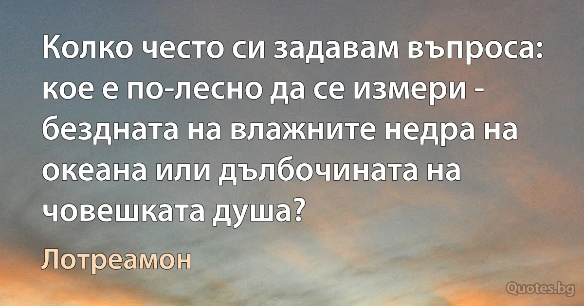 Колко често си задавам въпроса: кое е по-лесно да се измери - бездната на влажните недра на океана или дълбочината на човешката душа? (Лотреамон)