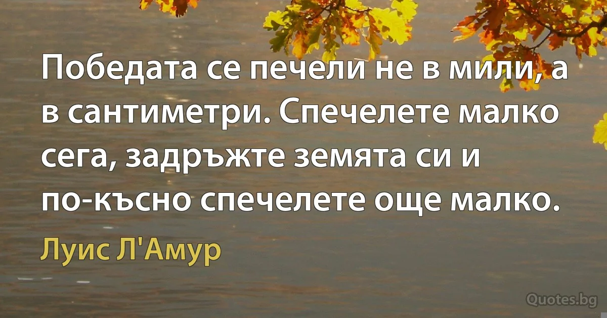 Победата се печели не в мили, а в сантиметри. Спечелете малко сега, задръжте земята си и по-късно спечелете още малко. (Луис Л'Амур)