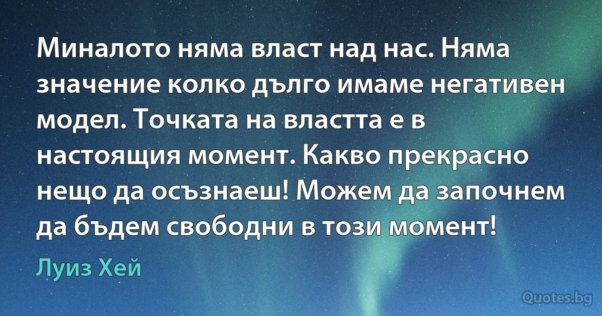 Миналото няма власт над нас. Няма значение колко дълго имаме негативен модел. Точката на властта е в настоящия момент. Какво прекрасно нещо да осъзнаеш! Можем да започнем да бъдем свободни в този момент! (Луиз Хей)