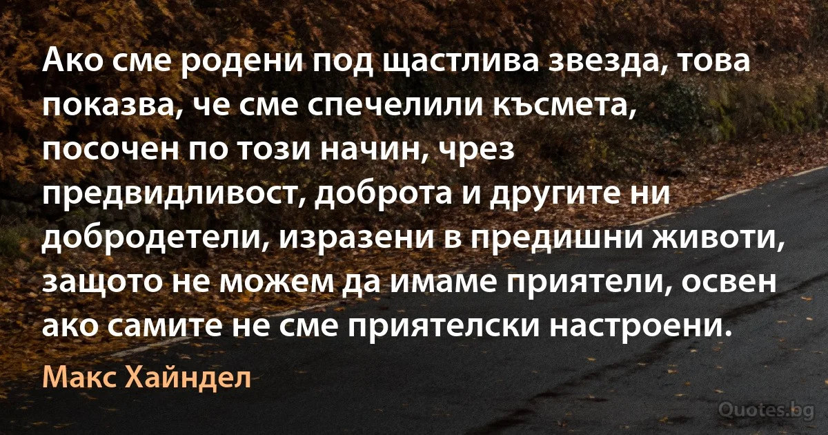 Ако сме родени под щастлива звезда, това показва, че сме спечелили късмета, посочен по този начин, чрез предвидливост, доброта и другите ни добродетели, изразени в предишни животи, защото не можем да имаме приятели, освен ако самите не сме приятелски настроени. (Макс Хайндел)