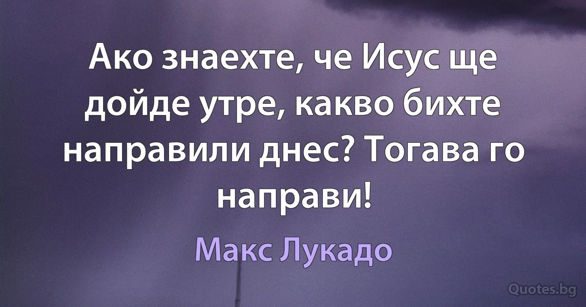 Ако знаехте, че Исус ще дойде утре, какво бихте направили днес? Тогава го направи! (Макс Лукадо)