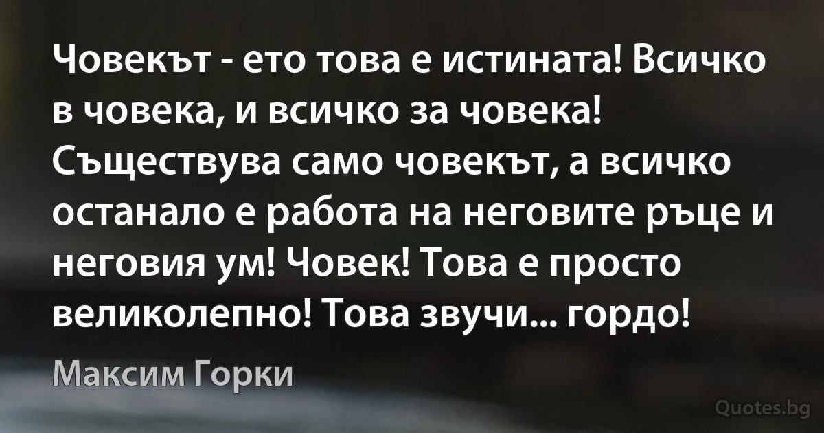 Човекът - ето това е истината! Всичко в човека, и всичко за човека! Съществува само човекът, а всичко останало е работа на неговите ръце и неговия ум! Човек! Това е просто великолепно! Това звучи... гордо! (Максим Горки)