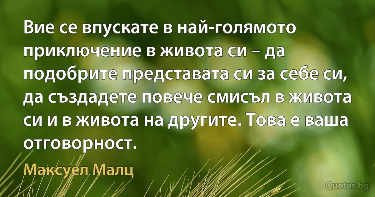 Вие се впускате в най-голямото приключение в живота си – да подобрите представата си за себе си, да създадете повече смисъл в живота си и в живота на другите. Това е ваша отговорност. (Максуел Малц)