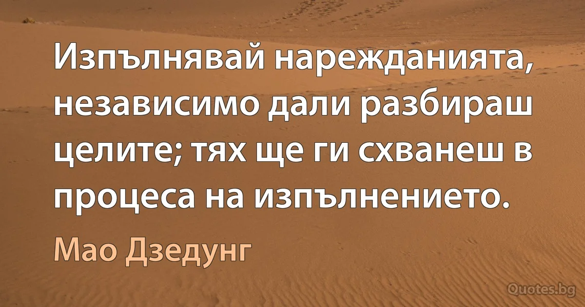 Изпълнявай нарежданията, независимо дали разбираш целите; тях ще ги схванеш в процеса на изпълнението. (Мао Дзедунг)