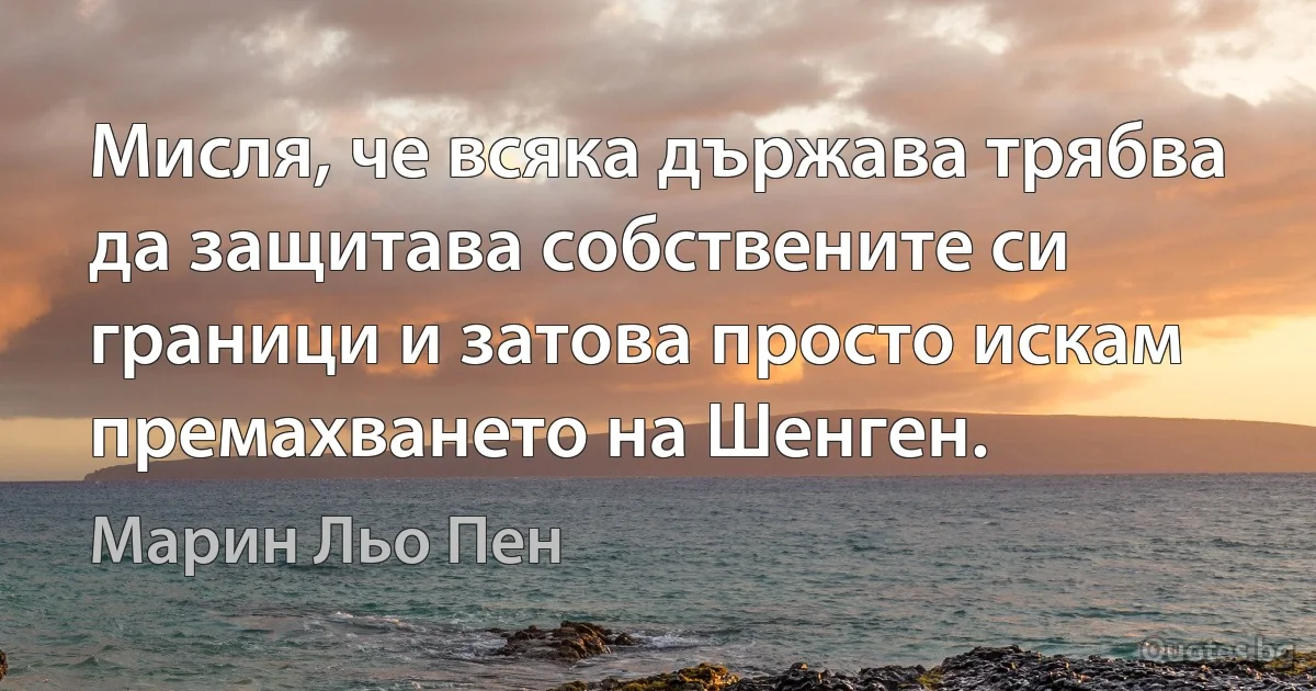 Мисля, че всяка държава трябва да защитава собствените си граници и затова просто искам премахването на Шенген. (Марин Льо Пен)