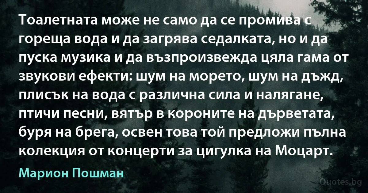 Тоалетната може не само да се промива с гореща вода и да загрява седалката, но и да пуска музика и да възпроизвежда цяла гама от звукови ефекти: шум на морето, шум на дъжд, плисък на вода с различна сила и налягане, птичи песни, вятър в короните на дърветата, буря на брега, освен това той предложи пълна колекция от концерти за цигулка на Моцарт. (Марион Пошман)