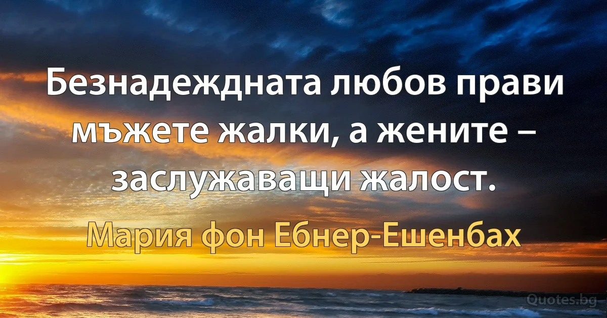 Безнадеждната любов прави мъжете жалки, а жените – заслужаващи жалост. (Мария фон Ебнер-Ешенбах)