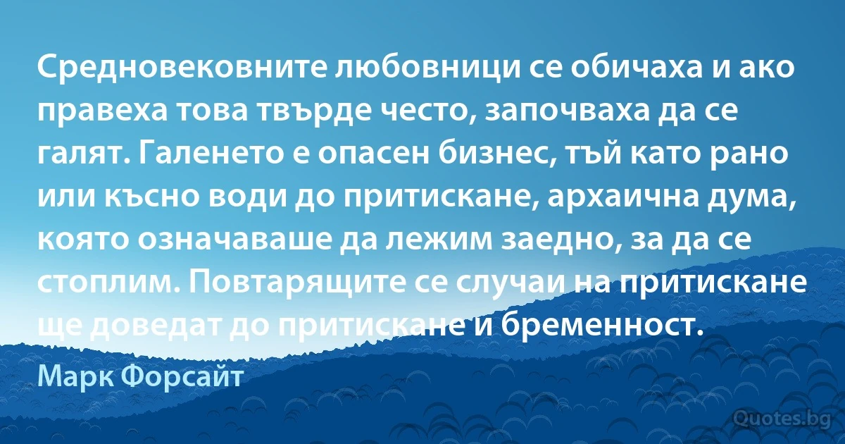 Средновековните любовници се обичаха и ако правеха това твърде често, започваха да се галят. Галенето е опасен бизнес, тъй като рано или късно води до притискане, архаична дума, която означаваше да лежим заедно, за да се стоплим. Повтарящите се случаи на притискане ще доведат до притискане и бременност. (Марк Форсайт)