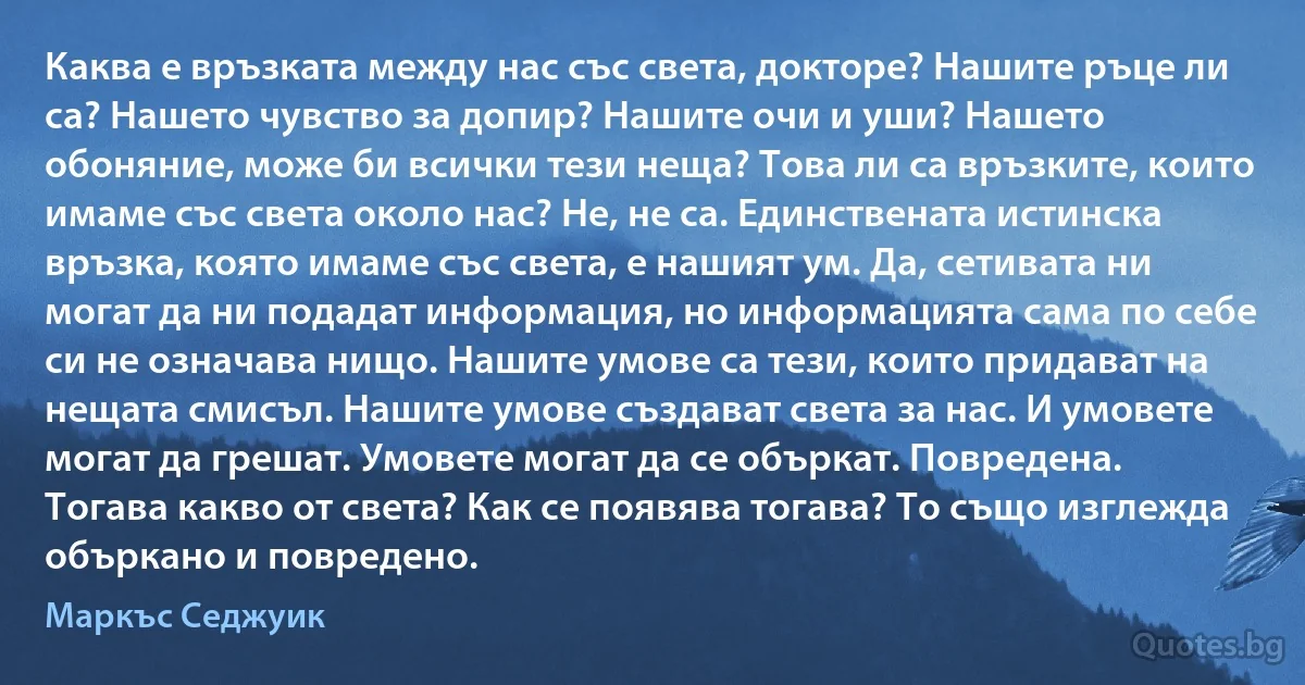 Каква е връзката между нас със света, докторе? Нашите ръце ли са? Нашето чувство за допир? Нашите очи и уши? Нашето обоняние, може би всички тези неща? Това ли са връзките, които имаме със света около нас? Не, не са. Единствената истинска връзка, която имаме със света, е нашият ум. Да, сетивата ни могат да ни подадат информация, но информацията сама по себе си не означава нищо. Нашите умове са тези, които придават на нещата смисъл. Нашите умове създават света за нас. И умовете могат да грешат. Умовете могат да се объркат. Повредена. Тогава какво от света? Как се появява тогава? То също изглежда объркано и повредено. (Маркъс Седжуик)