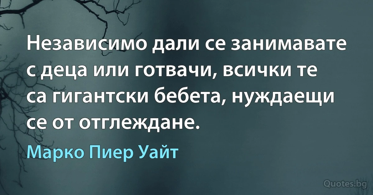 Независимо дали се занимавате с деца или готвачи, всички те са гигантски бебета, нуждаещи се от отглеждане. (Марко Пиер Уайт)