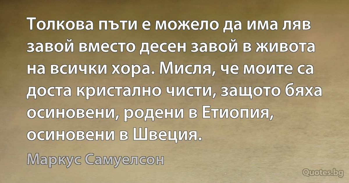 Толкова пъти е можело да има ляв завой вместо десен завой в живота на всички хора. Мисля, че моите са доста кристално чисти, защото бяха осиновени, родени в Етиопия, осиновени в Швеция. (Маркус Самуелсон)