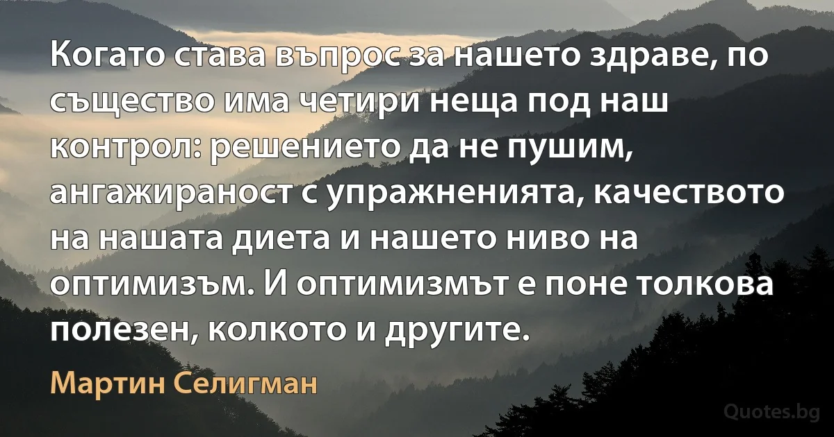 Когато става въпрос за нашето здраве, по същество има четири неща под наш контрол: решението да не пушим, ангажираност с упражненията, качеството на нашата диета и нашето ниво на оптимизъм. И оптимизмът е поне толкова полезен, колкото и другите. (Мартин Селигман)