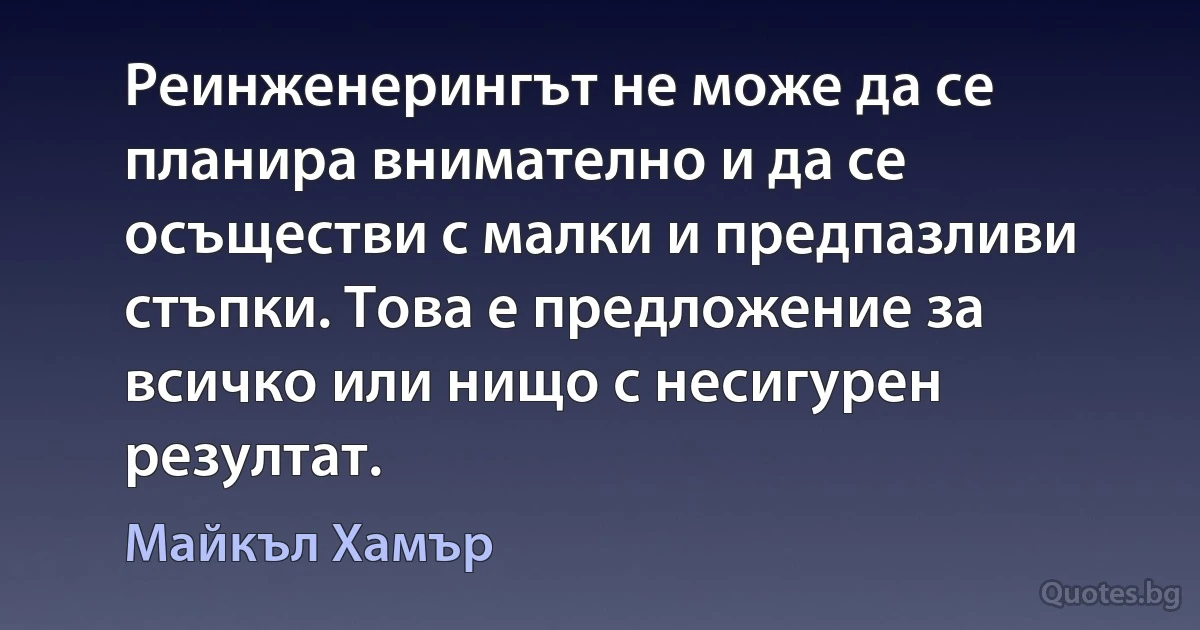 Реинженерингът не може да се планира внимателно и да се осъществи с малки и предпазливи стъпки. Това е предложение за всичко или нищо с несигурен резултат. (Майкъл Хамър)