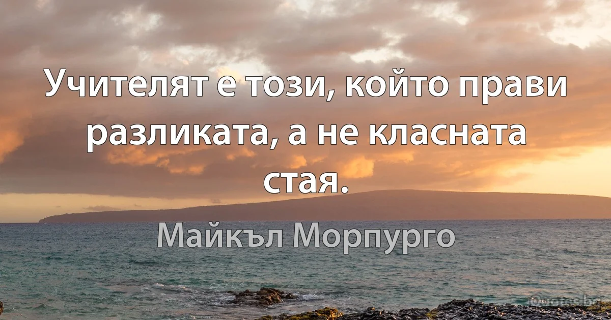 Учителят е този, който прави разликата, а не класната стая. (Майкъл Морпурго)