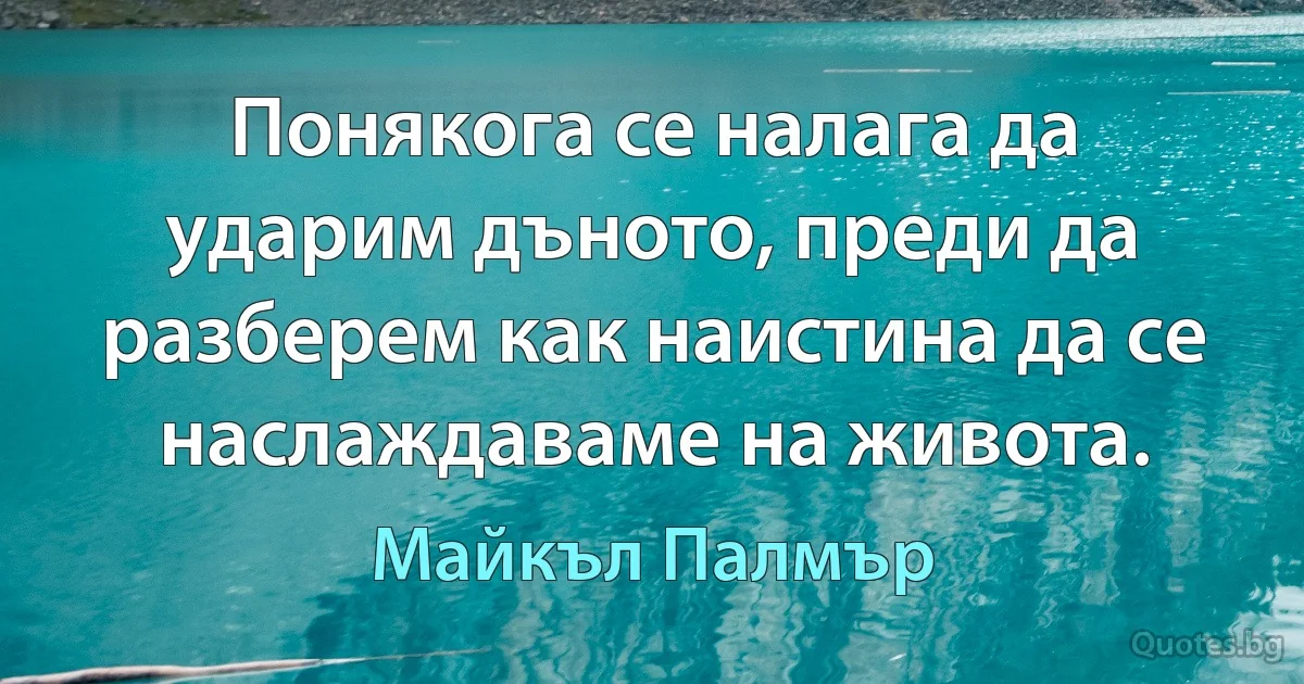 Понякога се налага да ударим дъното, преди да разберем как наистина да се наслаждаваме на живота. (Майкъл Палмър)