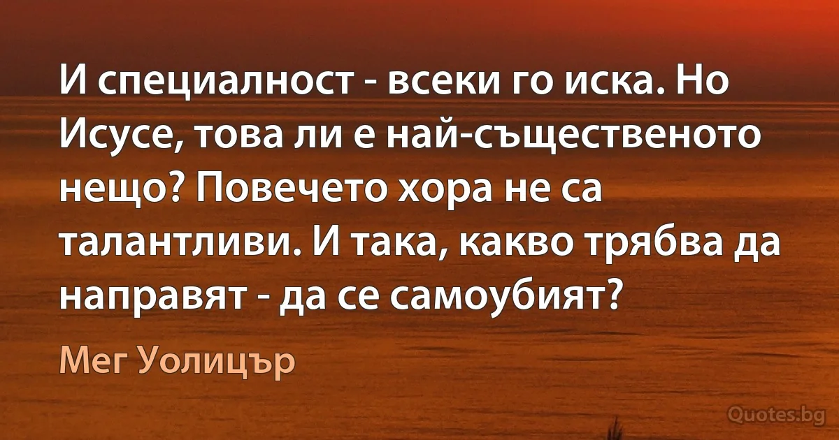 И специалност - всеки го иска. Но Исусе, това ли е най-същественото нещо? Повечето хора не са талантливи. И така, какво трябва да направят - да се самоубият? (Мег Уолицър)