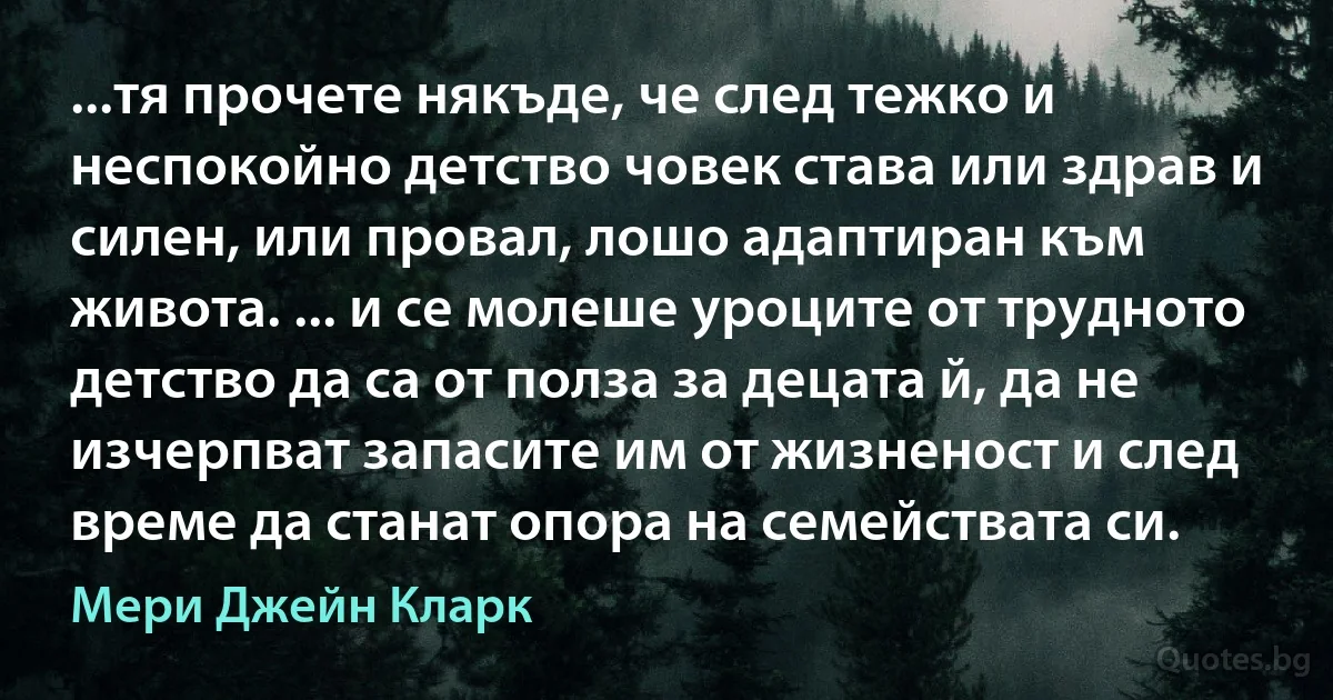 ...тя прочете някъде, че след тежко и неспокойно детство човек става или здрав и силен, или провал, лошо адаптиран към живота. ... и се молеше уроците от трудното детство да са от полза за децата й, да не изчерпват запасите им от жизненост и след време да станат опора на семействата си. (Мери Джейн Кларк)