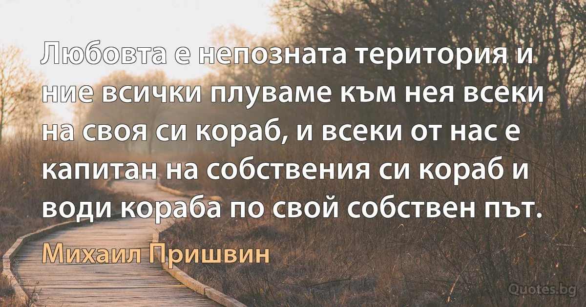 Любовта е непозната територия и ние всички плуваме към нея всеки на своя си кораб, и всеки от нас е капитан на собствения си кораб и води кораба по свой собствен път. (Михаил Пришвин)