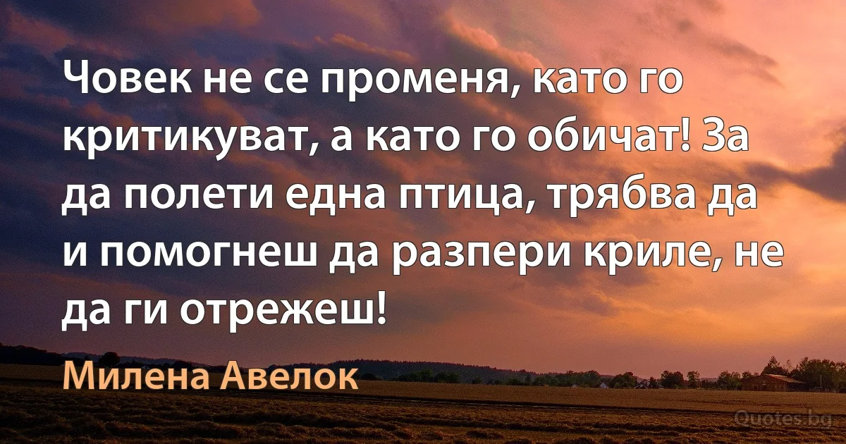 Човек не се променя, като го критикуват, а като го обичат! За да полети една птица, трябва да и помогнеш да разпери криле, не да ги отрежеш! (Милена Авелок)