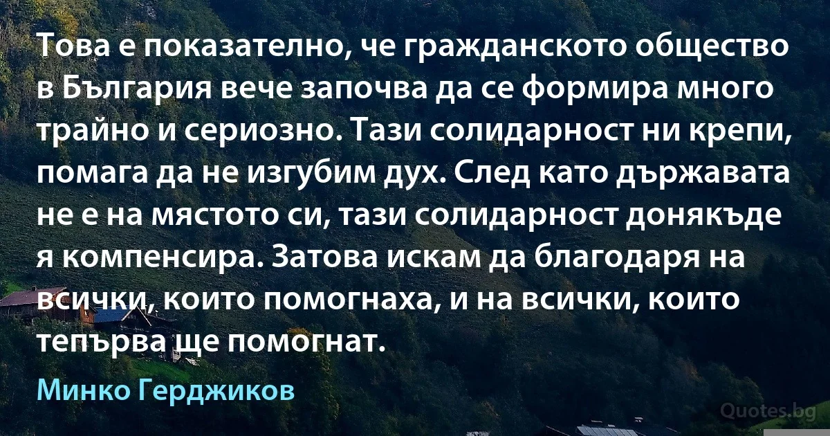 Това е показателно, че гражданското общество в България вече започва да се формира много трайно и сериозно. Тази солидарност ни крепи, помага да не изгубим дух. След като държавата не е на мястото си, тази солидарност донякъде я компенсира. Затова искам да благодаря на всички, които помогнаха, и на всички, които тепърва ще помогнат. (Минко Герджиков)