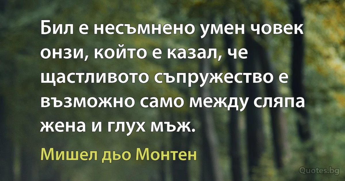 Бил е несъмнено умен човек онзи, който е казал, че щастливото съпружество е възможно само между сляпа жена и глух мъж. (Мишел дьо Монтен)