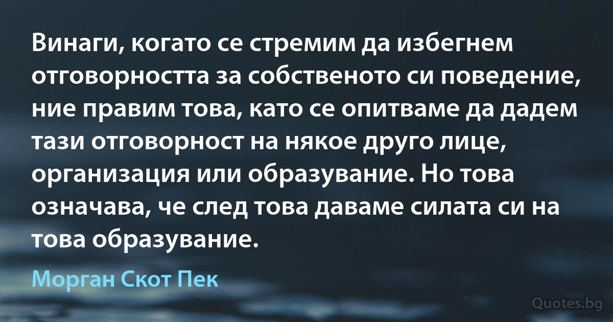 Винаги, когато се стремим да избегнем отговорността за собственото си поведение, ние правим това, като се опитваме да дадем тази отговорност на някое друго лице, организация или образувание. Но това означава, че след това даваме силата си на това образувание. (Морган Скот Пек)