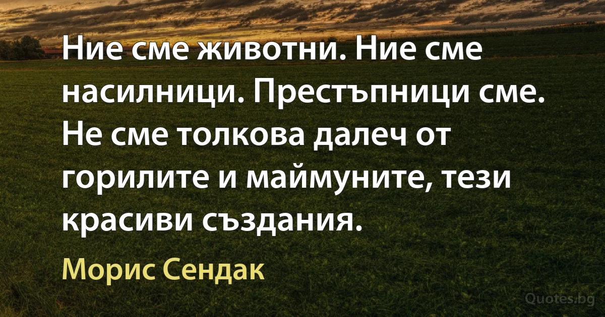 Ние сме животни. Ние сме насилници. Престъпници сме. Не сме толкова далеч от горилите и маймуните, тези красиви създания. (Морис Сендак)