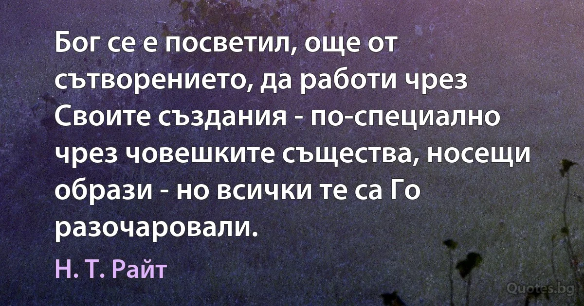 Бог се е посветил, още от сътворението, да работи чрез Своите създания - по-специално чрез човешките същества, носещи образи - но всички те са Го разочаровали. (Н. Т. Райт)