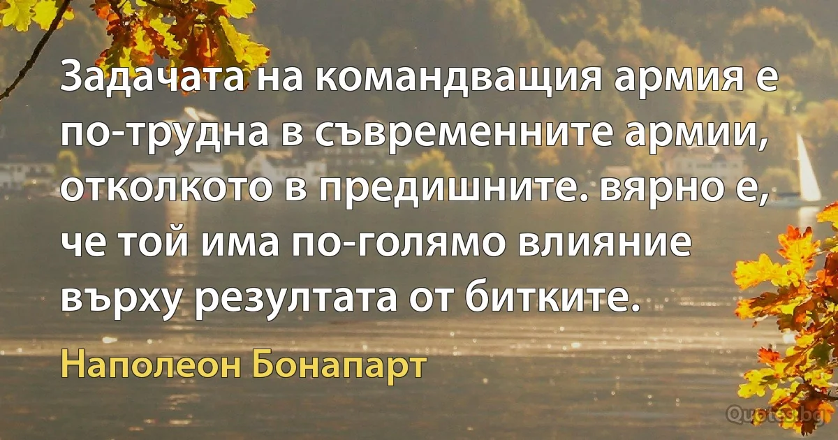 Задачата на командващия армия е по-трудна в съвременните армии, отколкото в предишните. вярно е, че той има по-голямо влияние върху резултата от битките. (Наполеон Бонапарт)