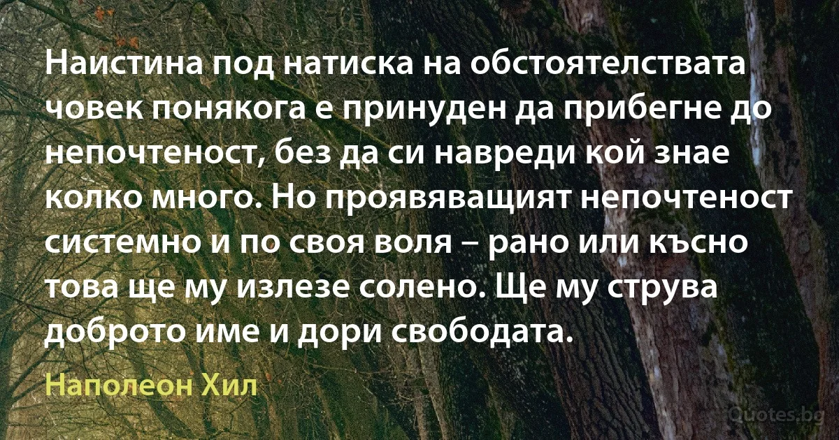 Наистина под натиска на обстоятелствата човек понякога е принуден да прибегне до непочтеност, без да си навреди кой знае колко много. Но проявяващият непочтеност системно и по своя воля – рано или късно това ще му излезе солено. Ще му струва доброто име и дори свободата. (Наполеон Хил)