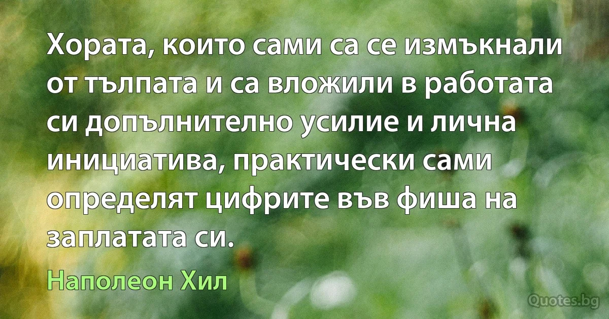 Хората, които сами са се измъкнали от тълпата и са вложили в работата си допълнително усилие и лична инициатива, практически сами определят цифрите във фиша на заплатата си. (Наполеон Хил)