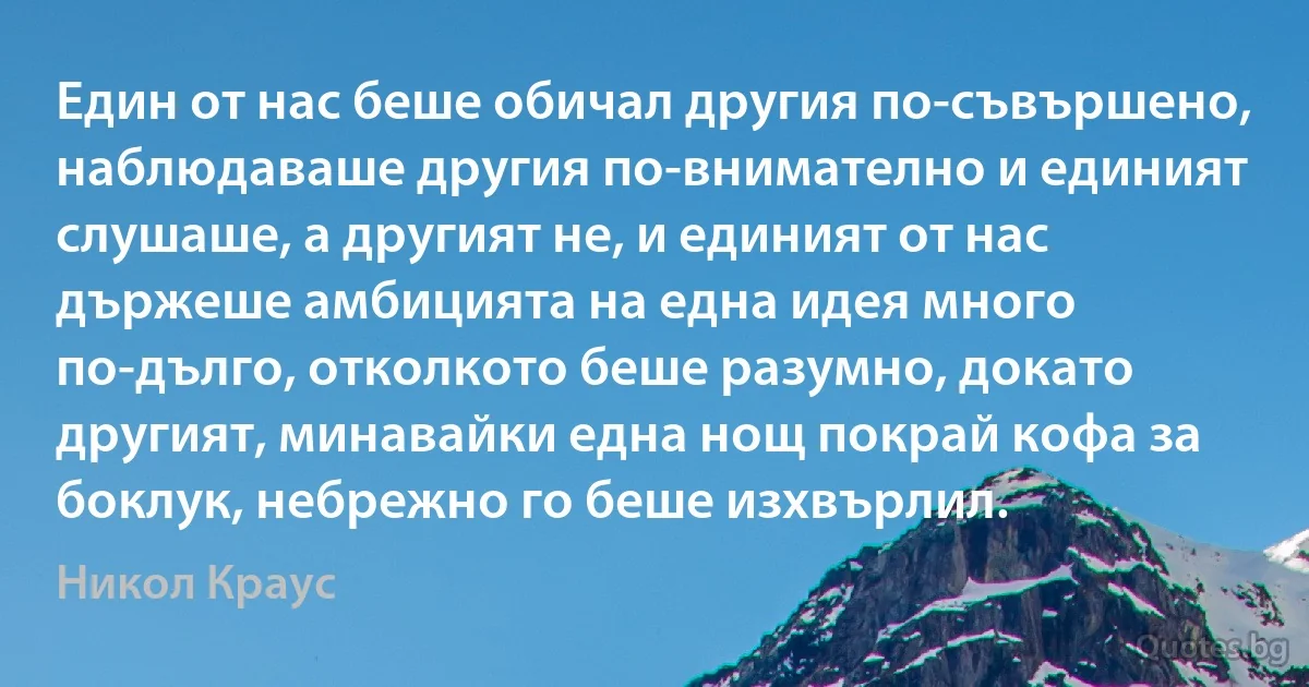 Един от нас беше обичал другия по-съвършено, наблюдаваше другия по-внимателно и единият слушаше, а другият не, и единият от нас държеше амбицията на една идея много по-дълго, отколкото беше разумно, докато другият, минавайки една нощ покрай кофа за боклук, небрежно го беше изхвърлил. (Никол Краус)